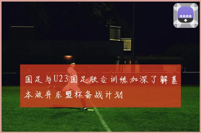 国足与U23国足联合训练加深了解基本放弃东盟杯备战计划