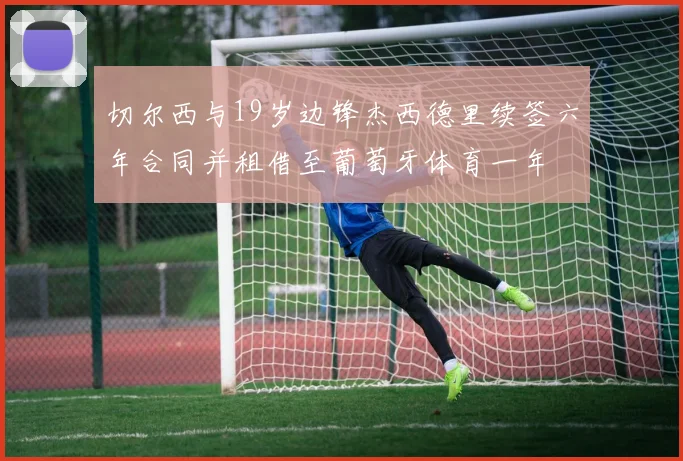 切尔西与19岁边锋杰西德里续签六年合同并租借至葡萄牙体育一年