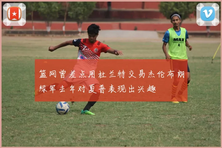 篮网曾差点用杜兰特交易杰伦布朗绿军去年对夏普表现出兴趣