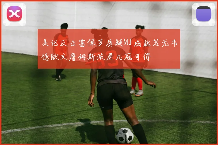 美记反击富保罗质疑MJ成就若无韦德欧文詹姆斯浓眉几冠可得