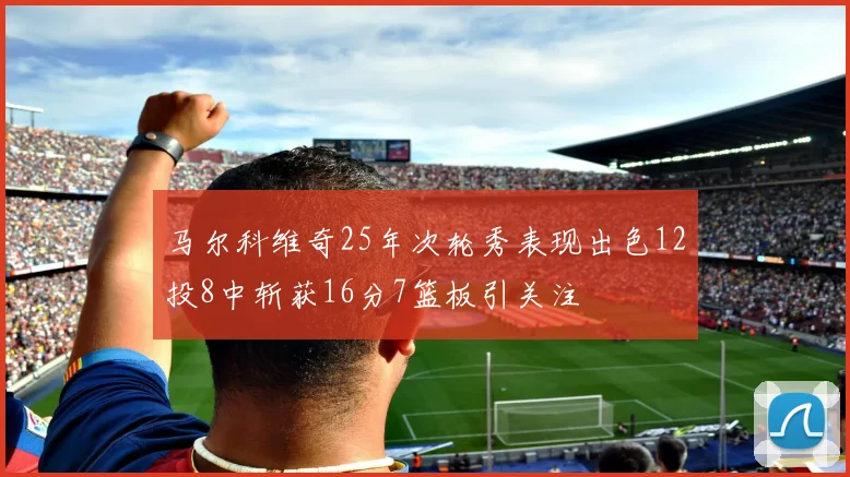 马尔科维奇25年次轮秀表现出色12投8中斩获16分7篮板引关注