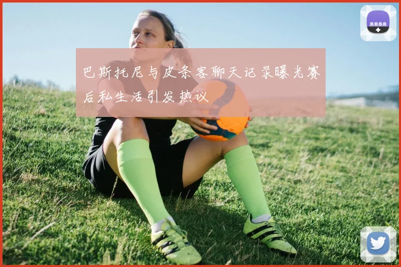 巴斯托尼与皮条客聊天记录曝光赛后私生活引发热议