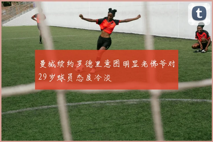 曼城续约罗德里意图明显老佛爷对29岁球员态度冷淡