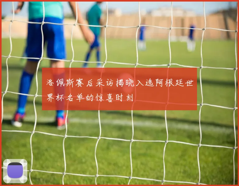 洛佩斯赛后采访揭晓入选阿根廷世界杯名单的惊喜时刻