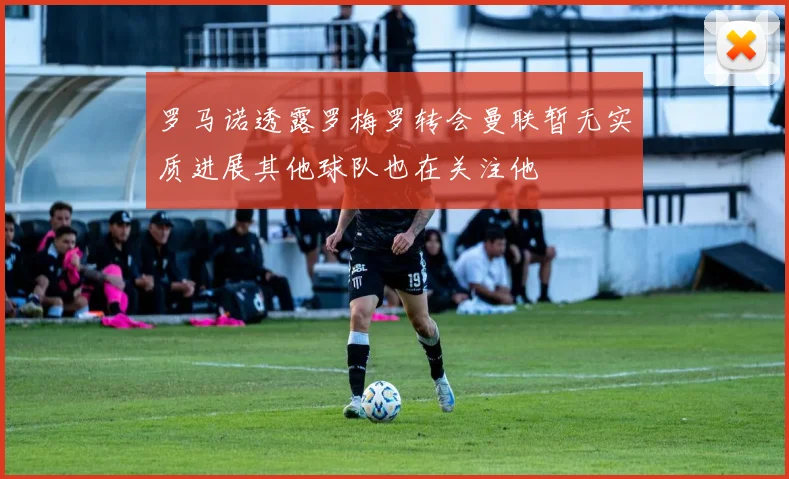 罗马诺透露罗梅罗转会曼联暂无实质进展其他球队也在关注他