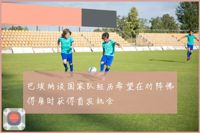 巴埃纳谈国家队经历希望在对阵佛得角时获得首发机会
