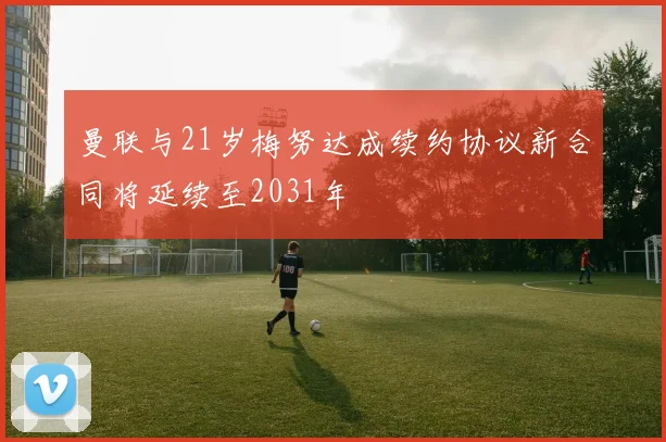 曼联与21岁梅努达成续约协议新合同将延续至2031年
