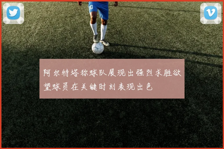阿尔特塔称球队展现出强烈求胜欲望球员在关键时刻表现出色