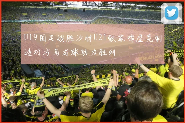 U19国足战胜沙特U21张家鸣虚晃制造对方乌龙球助力胜利
