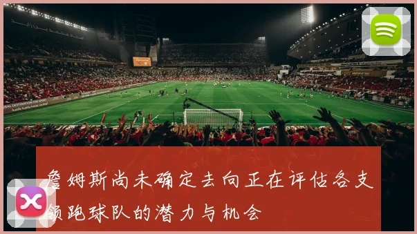 詹姆斯尚未确定去向正在评估各支领跑球队的潜力与机会