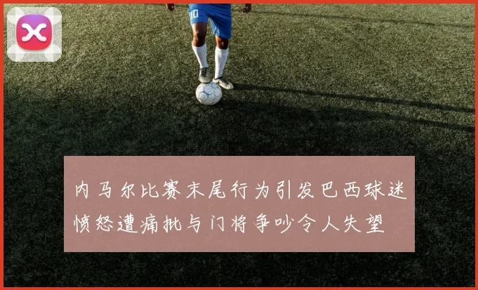 内马尔比赛末尾行为引发巴西球迷愤怒遭痛批与门将争吵令人失望