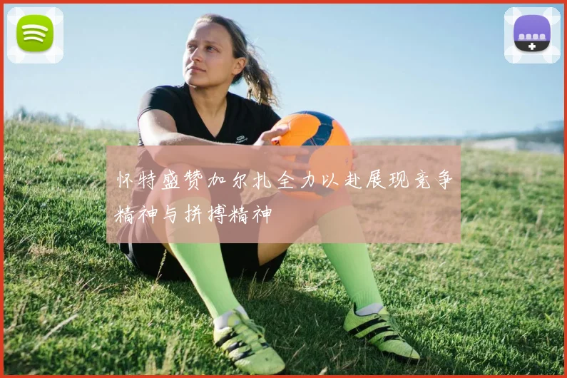 怀特盛赞加尔扎全力以赴展现竞争精神与拼搏精神