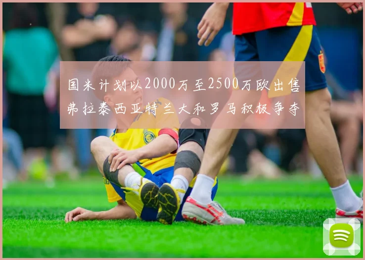 国米计划以2000万至2500万欧出售弗拉泰西亚特兰大和罗马积极争夺