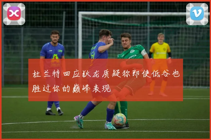 杜兰特回应狄龙质疑称即使低谷也胜过你的巅峰表现