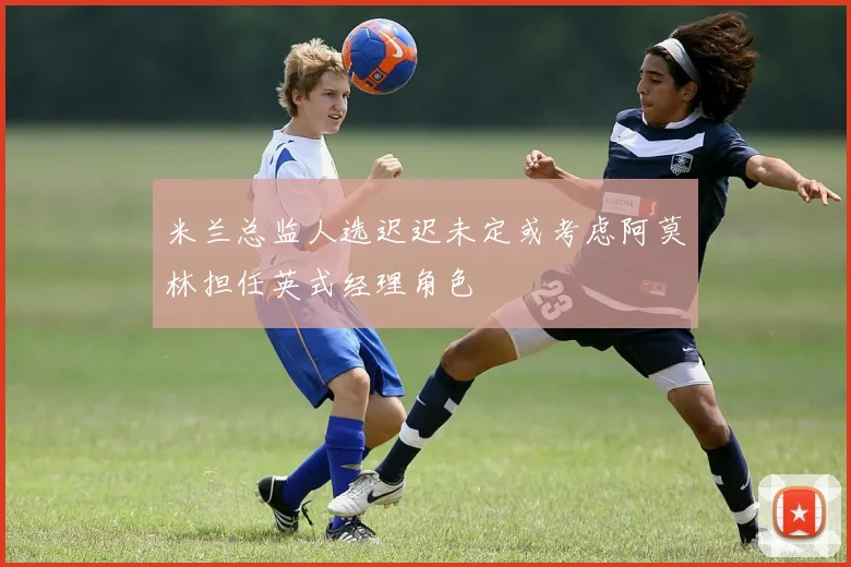 米兰总监人选迟迟未定或考虑阿莫林担任英式经理角色