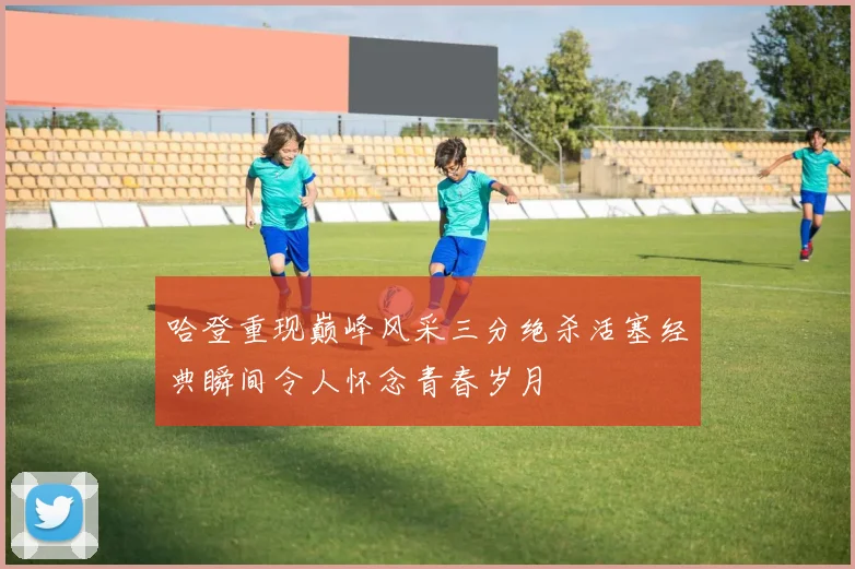 哈登重现巅峰风采三分绝杀活塞经典瞬间令人怀念青春岁月