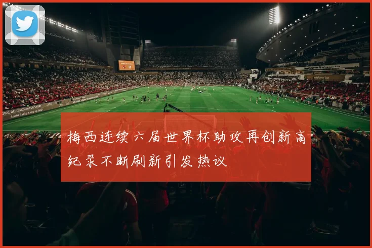 梅西连续六届世界杯助攻再创新高纪录不断刷新引发热议