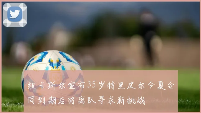 纽卡斯尔宣布35岁特里皮尔今夏合同到期后将离队寻求新挑战