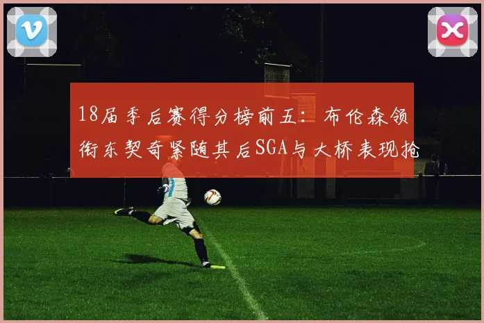 18届季后赛得分榜前五：布伦森领衔东契奇紧随其后SGA与大桥表现抢眼