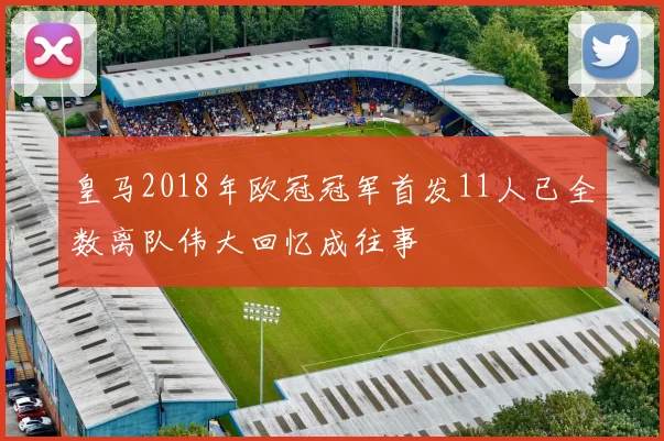 皇马2018年欧冠冠军首发11人已全数离队伟大回忆成往事