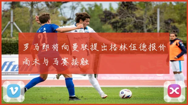 罗马即将向曼联提出格林伍德报价尚未与马赛接触
