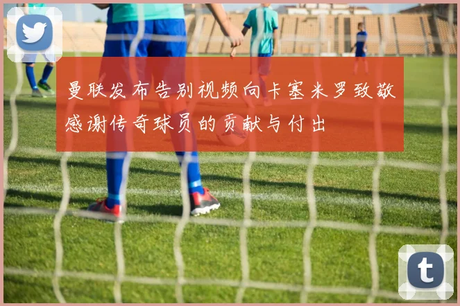 曼联发布告别视频向卡塞米罗致敬感谢传奇球员的贡献与付出