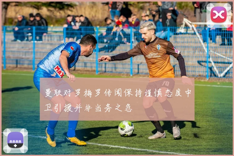 曼联对罗梅罗传闻保持谨慎态度中卫引援并非当务之急