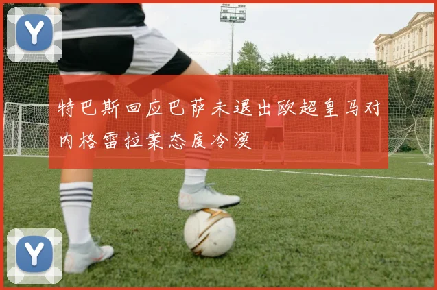 特巴斯回应巴萨未退出欧超皇马对内格雷拉案态度冷漠